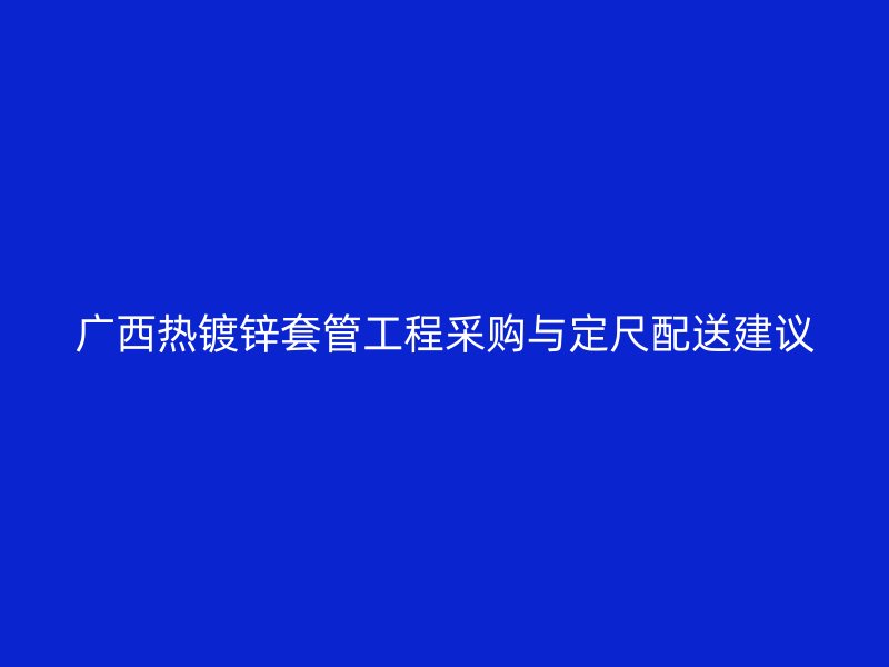 廣西熱鍍鋅套管工程采購與定尺配送建議