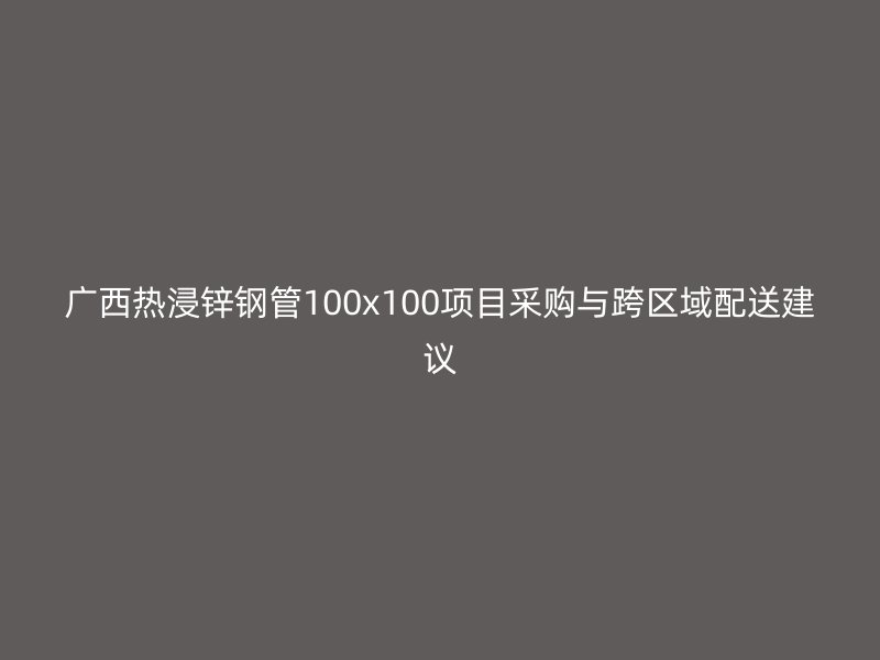 廣西熱浸鋅鋼管100x100項目采購與跨區域配送建議