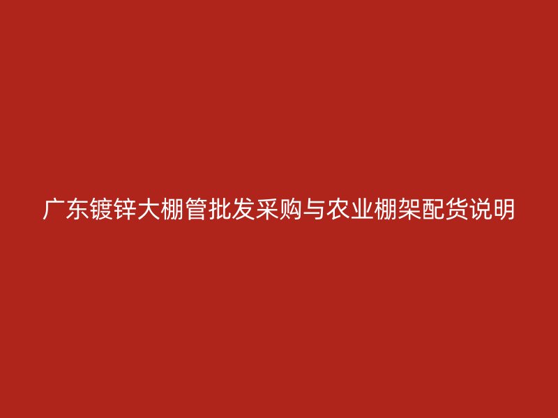 廣東鍍鋅大棚管批發(fā)采購(gòu)與農(nóng)業(yè)棚架配貨說(shuō)明