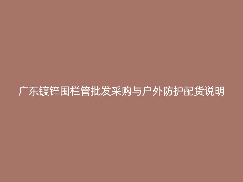 廣東鍍鋅圍欄管批發(fā)采購與戶外防護配貨說明