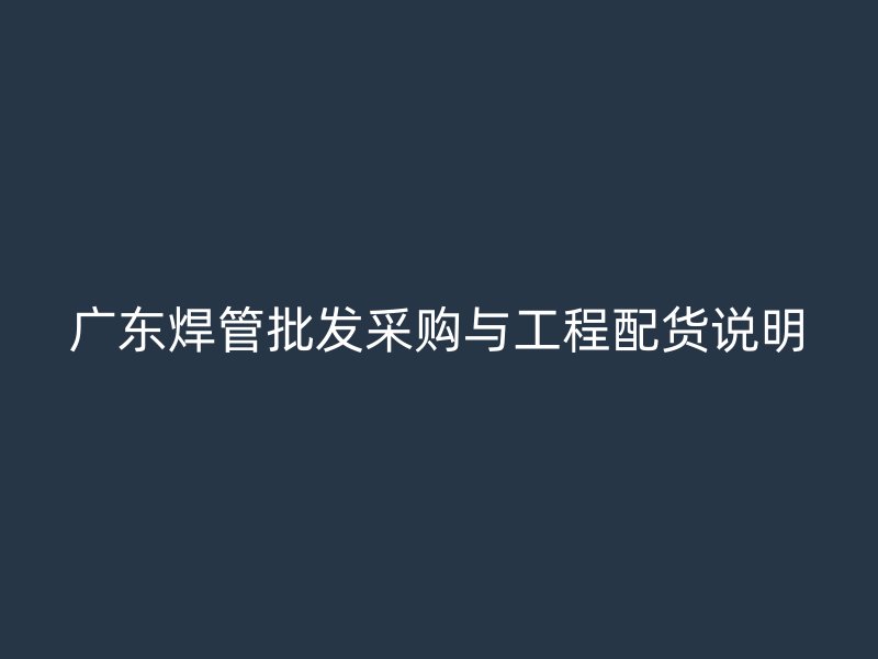 廣東焊管批發采購與工程配貨說明