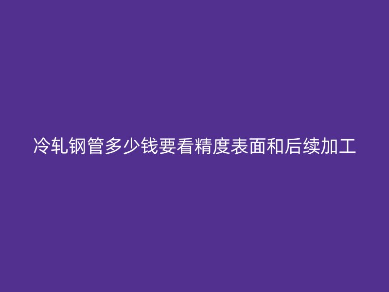 冷軋鋼管多少錢要看精度表面和后續加工