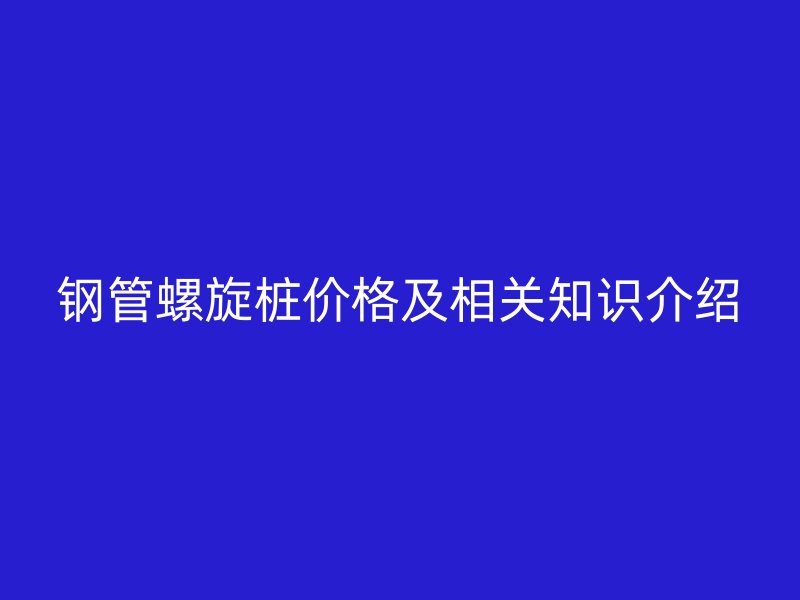 鋼管螺旋樁價格及相關知識介紹