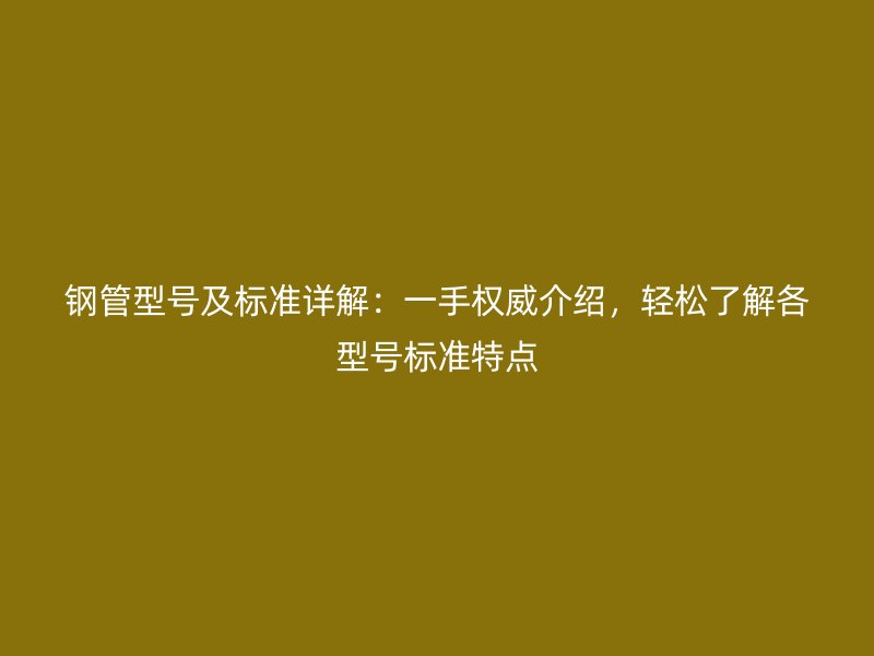 鋼管型號(hào)及標(biāo)準(zhǔn)詳解：一手權(quán)威介紹，輕松了解各型號(hào)標(biāo)準(zhǔn)特點(diǎn)
