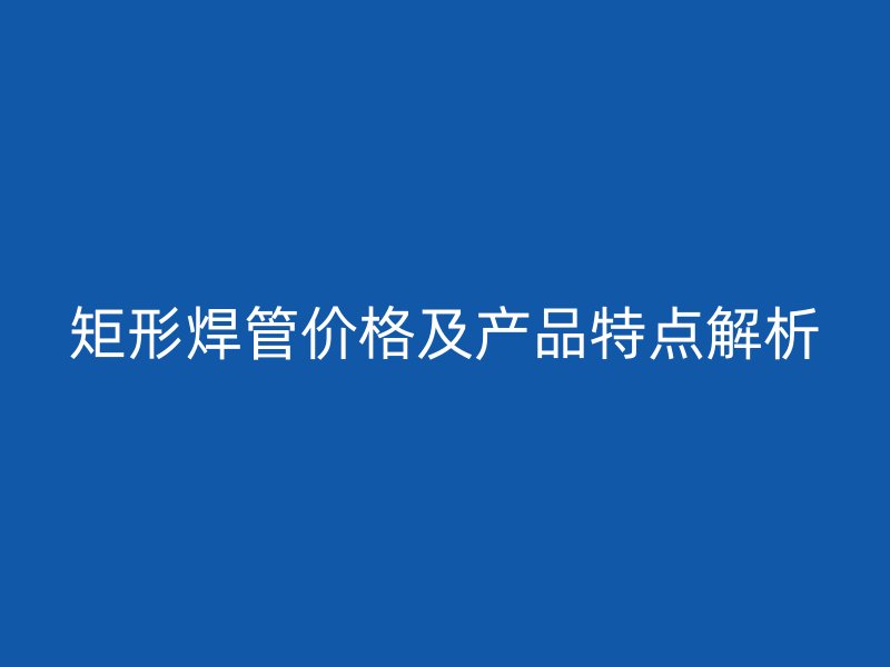 矩形焊管價格及產品特點解析