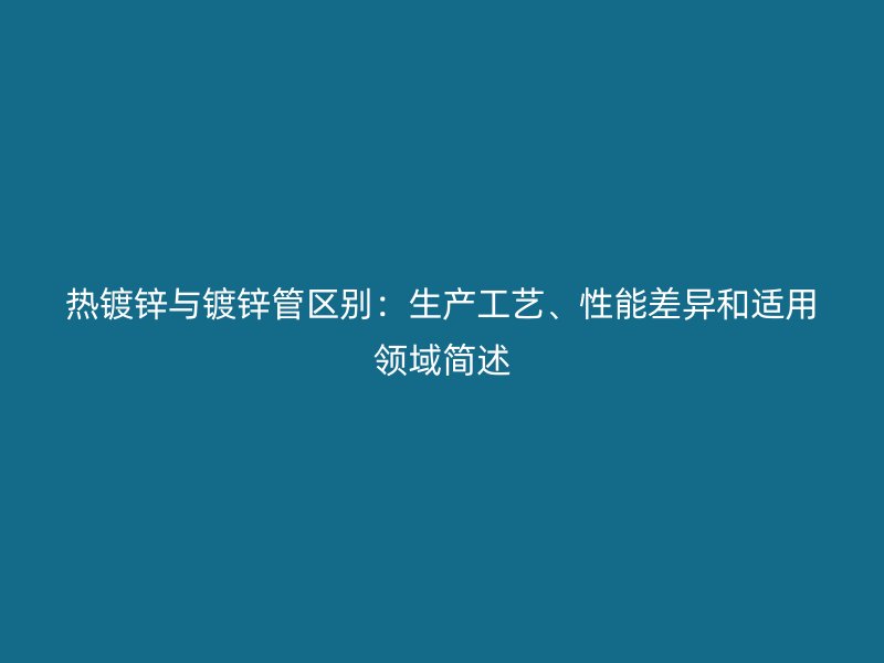 熱鍍鋅與鍍鋅管區別：生產工藝、性能差異和適用領域簡述