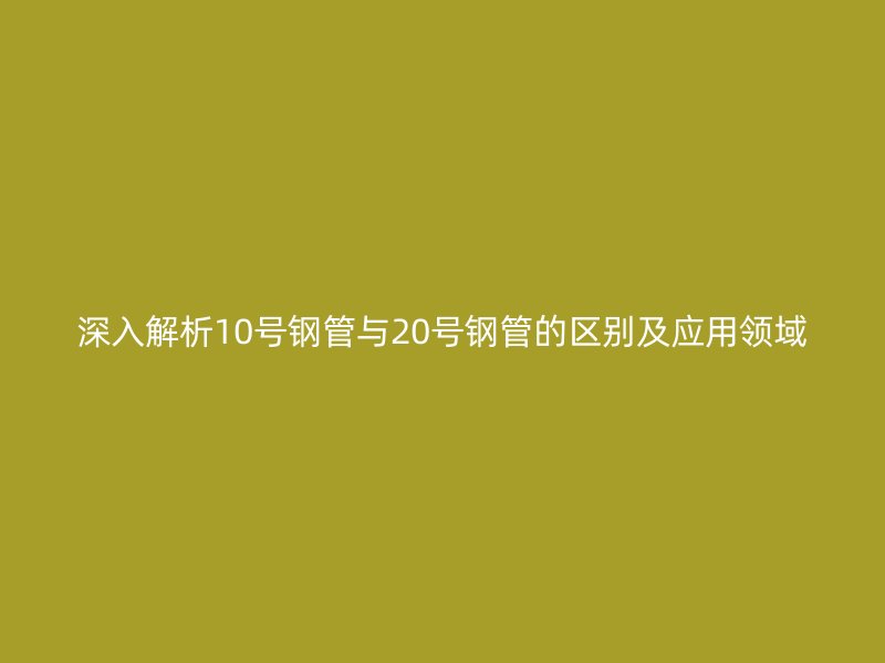深入解析10號鋼管與20號鋼管的區別及應用領域