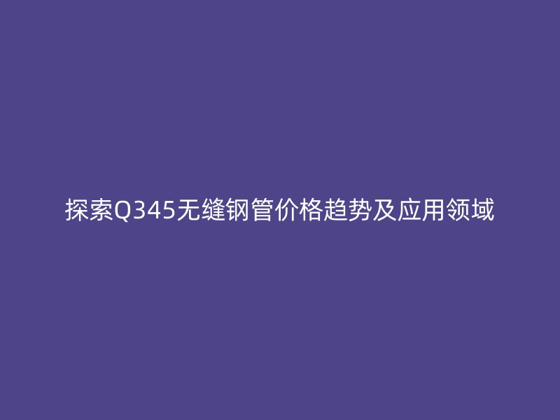 探索Q345無縫鋼管價(jià)格趨勢(shì)及應(yīng)用領(lǐng)域