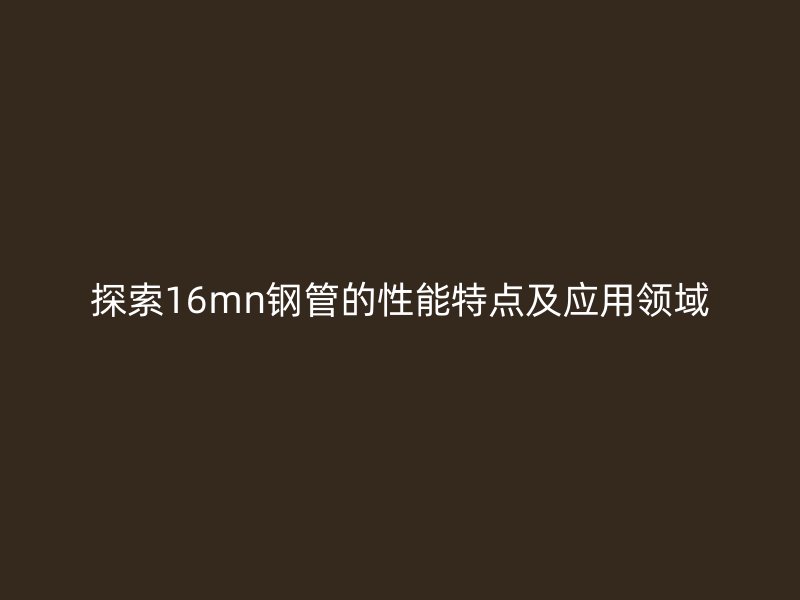 探索16mn鋼管的性能特點及應用領域