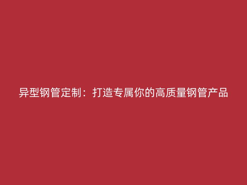 異型鋼管定制：打造專屬你的高質量鋼管產(chǎn)品
