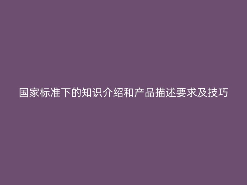 國(guó)家標(biāo)準(zhǔn)下的知識(shí)介紹和產(chǎn)品描述要求及技巧