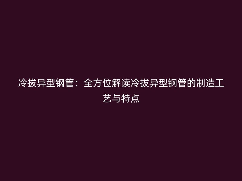 冷拔異型鋼管：全方位解讀冷拔異型鋼管的制造工藝與特點(diǎn)
