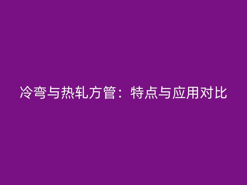冷彎與熱軋方管：特點(diǎn)與應(yīng)用對(duì)比