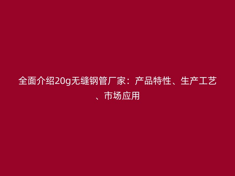 全面介紹20g無縫鋼管廠家：產品特性、生產工藝、市場應用