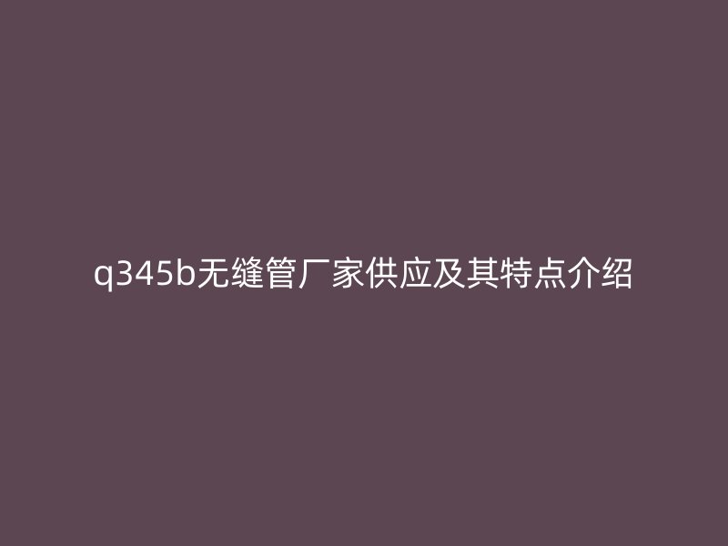 q345b無縫管廠家供應及其特點介紹